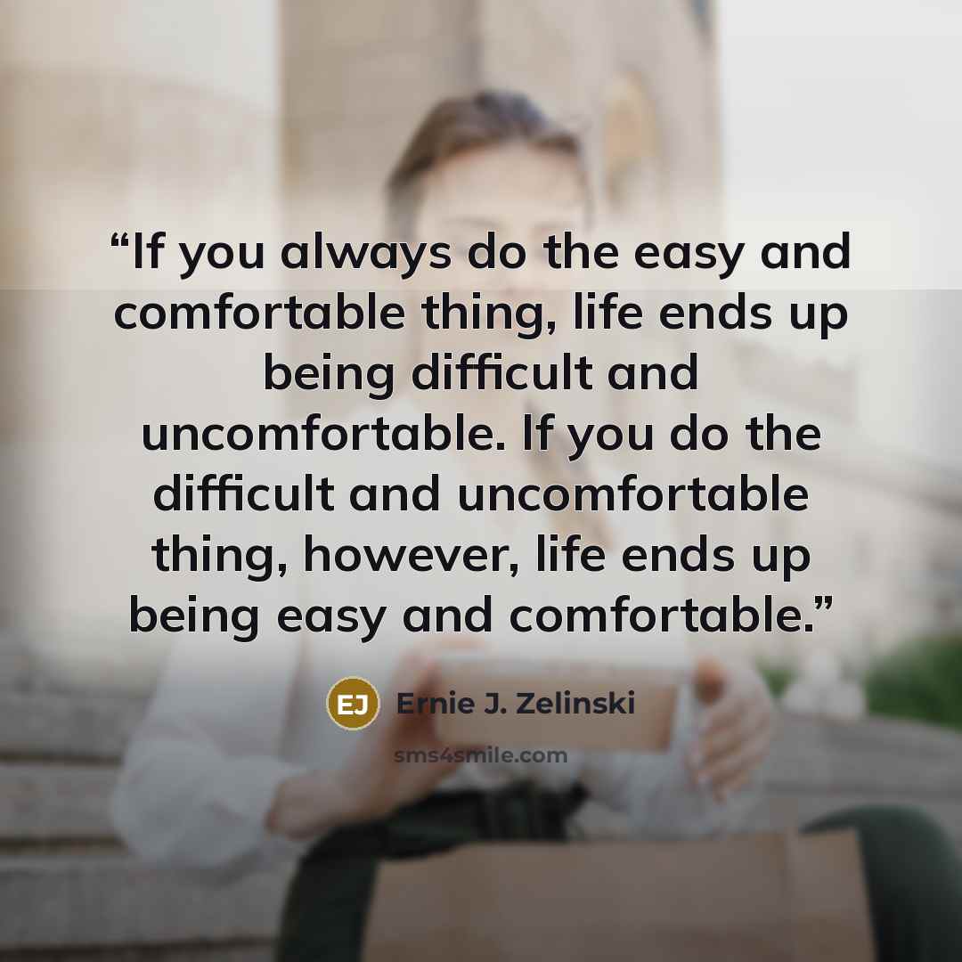 “If you always do the easy and comfortable thing, life ends up being difficult and uncomfortable. If you do the difficult and uncomfortable thing, however, life ends up being easy and comfortable.” quote by Ernie J. Zelinski