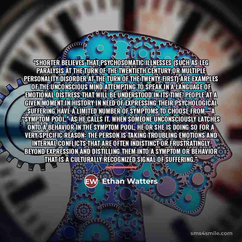 “Shorter believes that psychosomatic illnesses (such as leg paralysis at the turn of the twentieth century or multiple personality disorder at the turn of the twenty-first) are examples of the unconscious mind attempting to speak in a language of emotional distress that will be understood in its…” quote by Ethan Watters