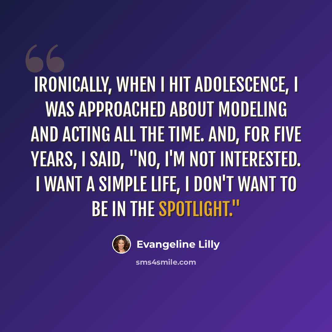 “Ironically, when I hit adolescence, I was approached about modeling and acting all the time. And, for five years, I said, "No, I'm not interested. I want a simple life, I don't want to be in the spotlight."” quote by Evangeline Lilly