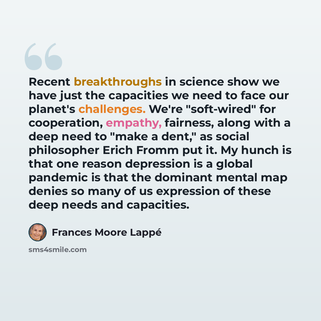 “Recent breakthroughs in science show we have just the capacities we need to face our planet's challenges. We're "soft-wired" for cooperation, empathy, fairness, along with a deep need to "make a dent," as social philosopher Erich Fromm put it. My hunch is that one reason depression is a global…” quote by Frances Moore Lappé