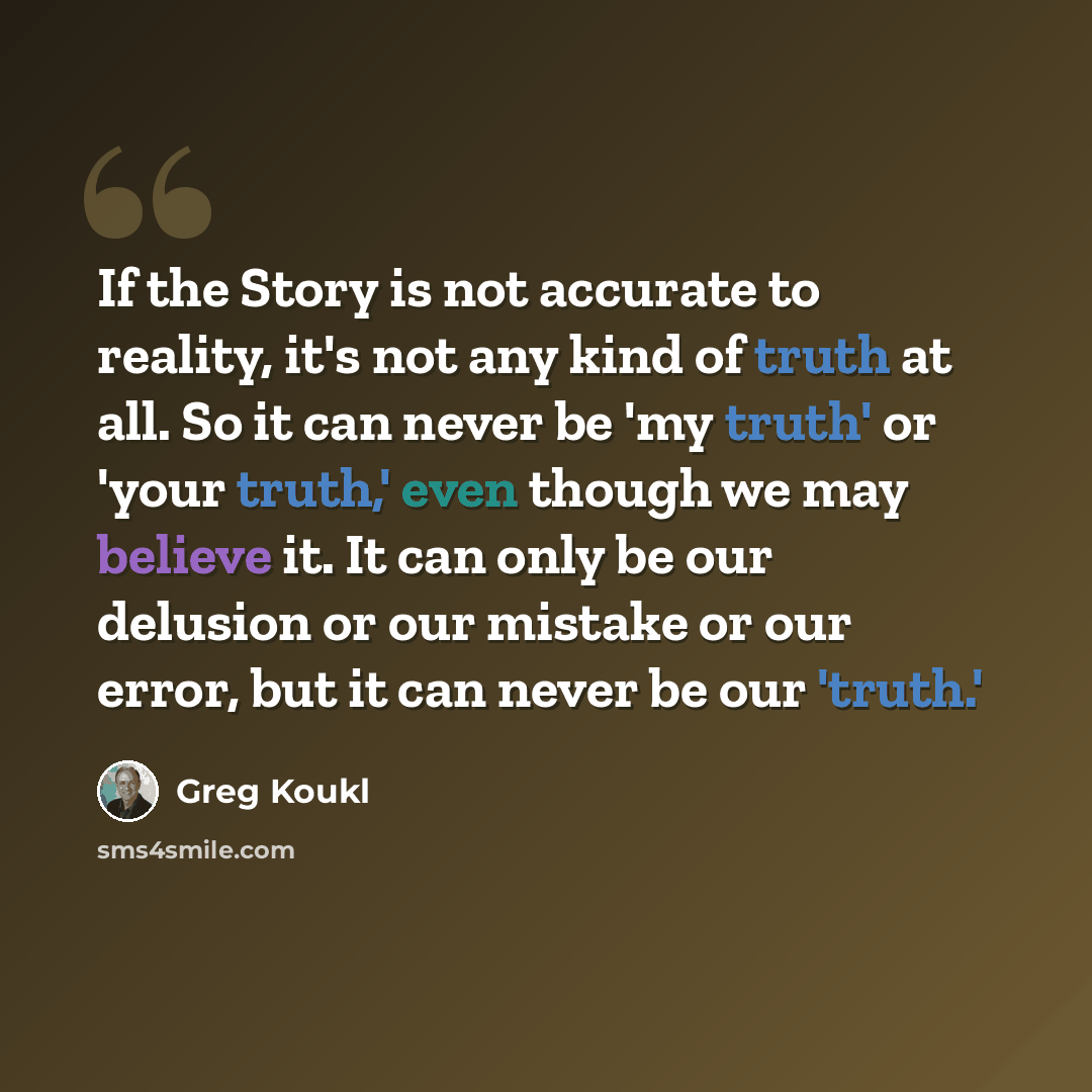 “If the Story is not accurate to reality, it's not any kind of truth at all. So it can never be 'my truth' or 'your truth,' even though we may believe it. It can only be our delusion or our mistake or our error, but it can never be our 'truth.'” quote by Greg Koukl