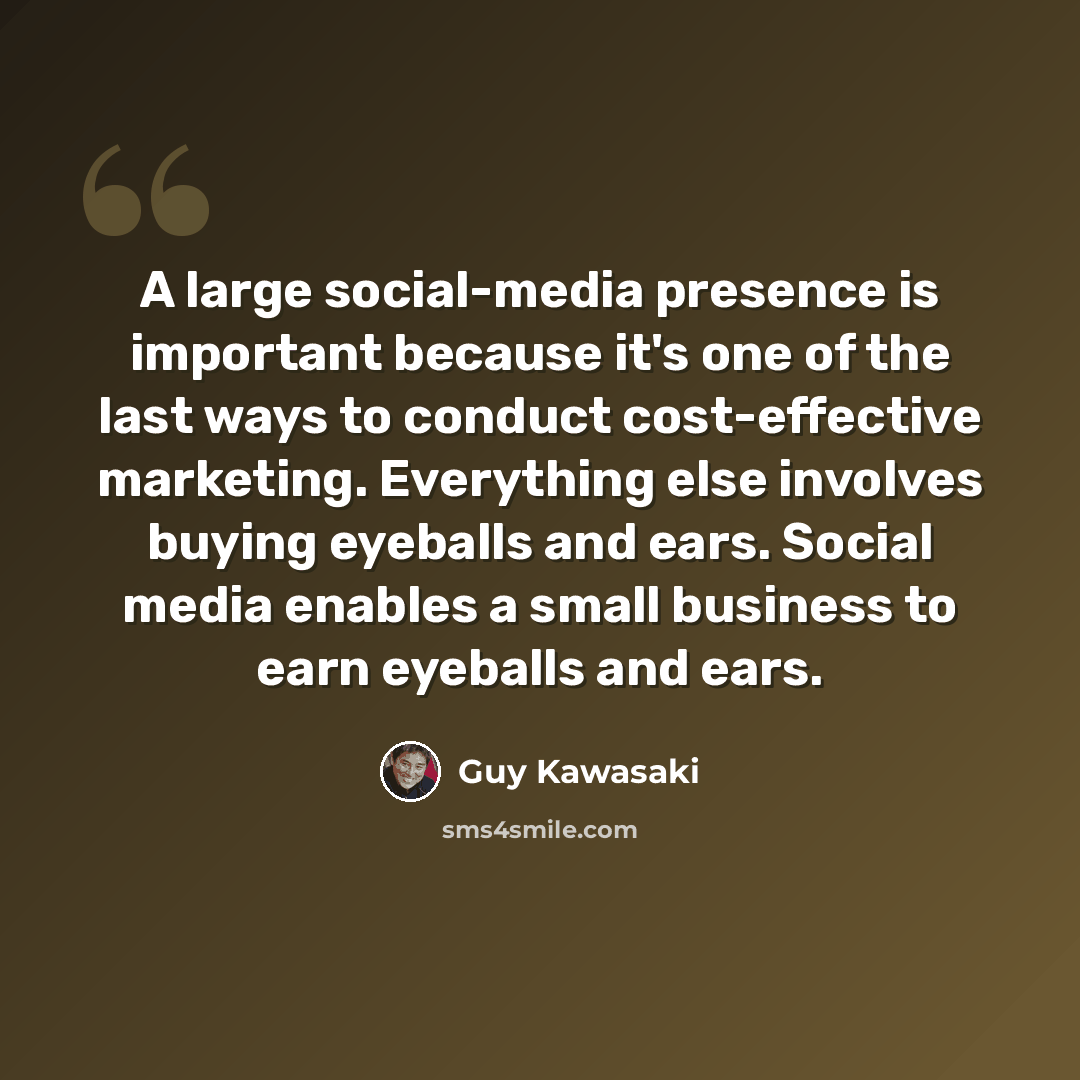 “A large social-media presence is important because it's one of the last ways to conduct cost-effective marketing. Everything else involves buying eyeballs and ears. Social media enables a small business to earn eyeballs and ears.” quote by Guy Kawasaki