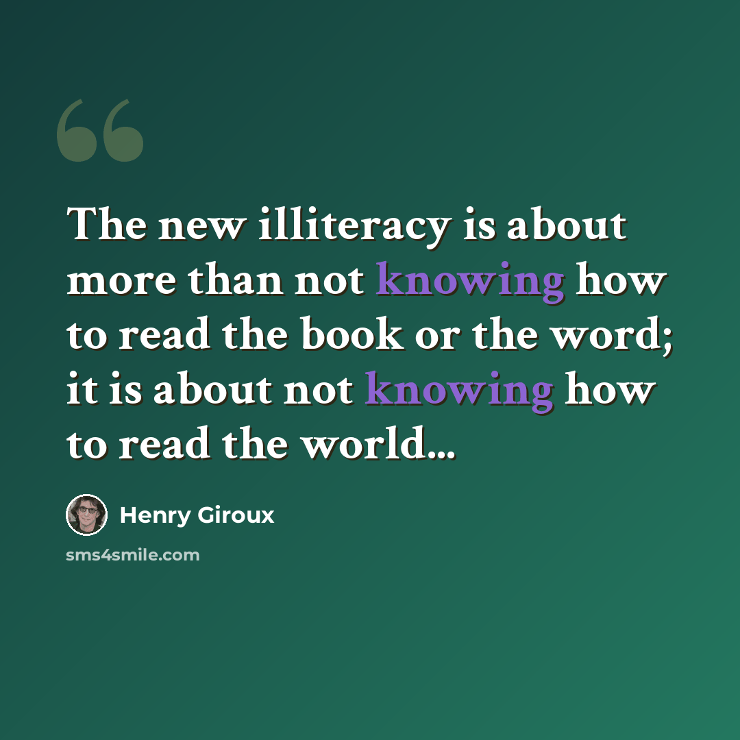“The new illiteracy is about more than not knowing how to read the book or the word; it is about not knowing how to read the world...” quote by Henry Giroux