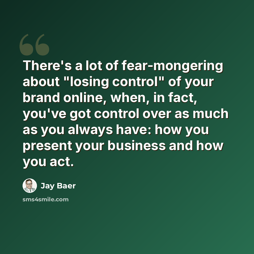 “There's a lot of fear-mongering about "losing control" of your brand online, when, in fact, you've got control over as much as you always have: how you present your business and how you act.” quote by Jay Baer