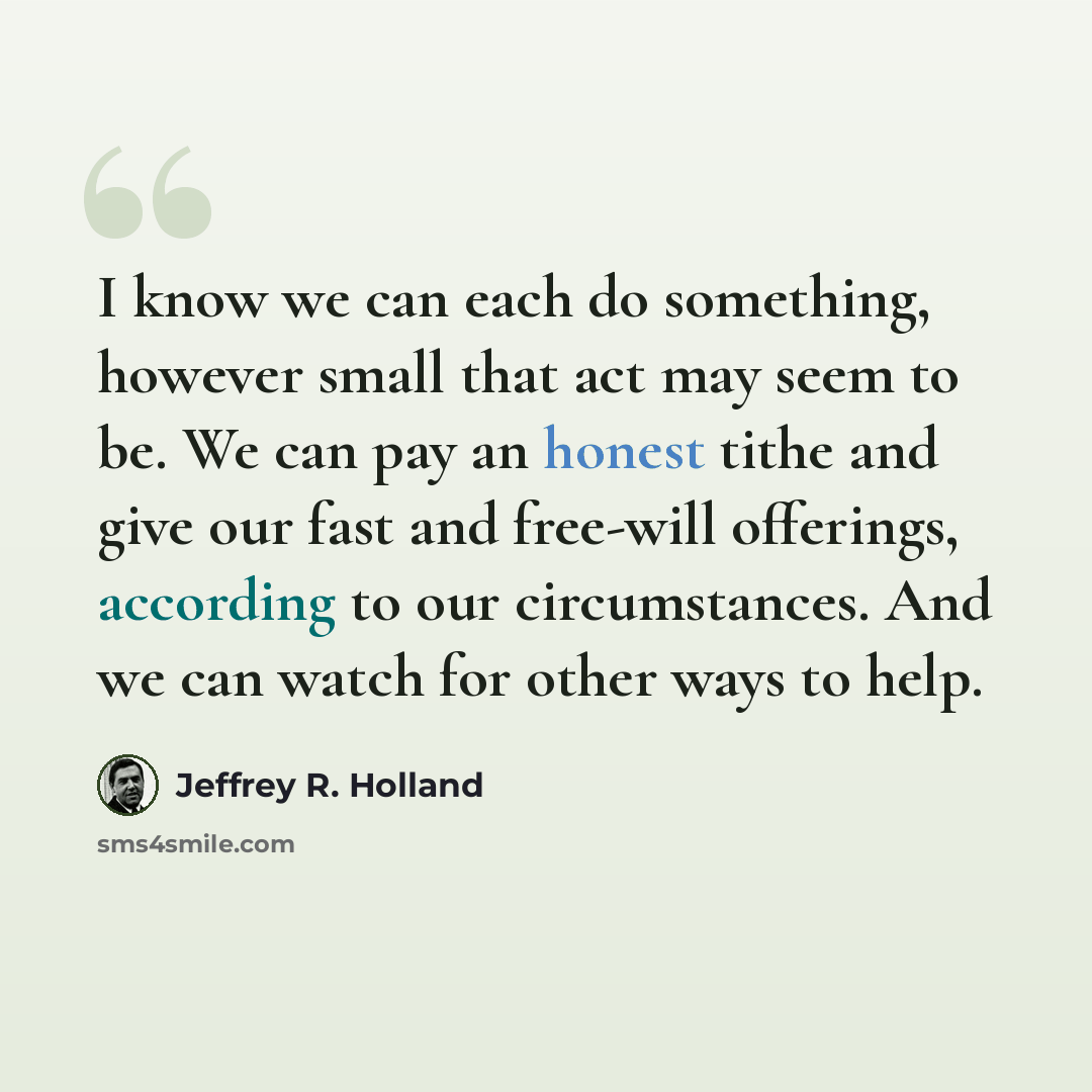 “I know we can each do something, however small that act may seem to be. We can pay an honest tithe and give our fast and free-will offerings, according to our circumstances. And we can watch for other ways to help.” quote by Jeffrey R. Holland