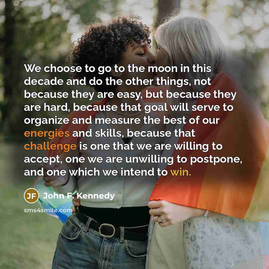 “We choose to go to the moon in this decade and do the other things, not because they are easy, but because they are hard, because that goal will serve to organize and measure the best of our energies and skills, because that challenge is one that we are willing to accept, one we are unwilling to…” quote by John F. Kennedy