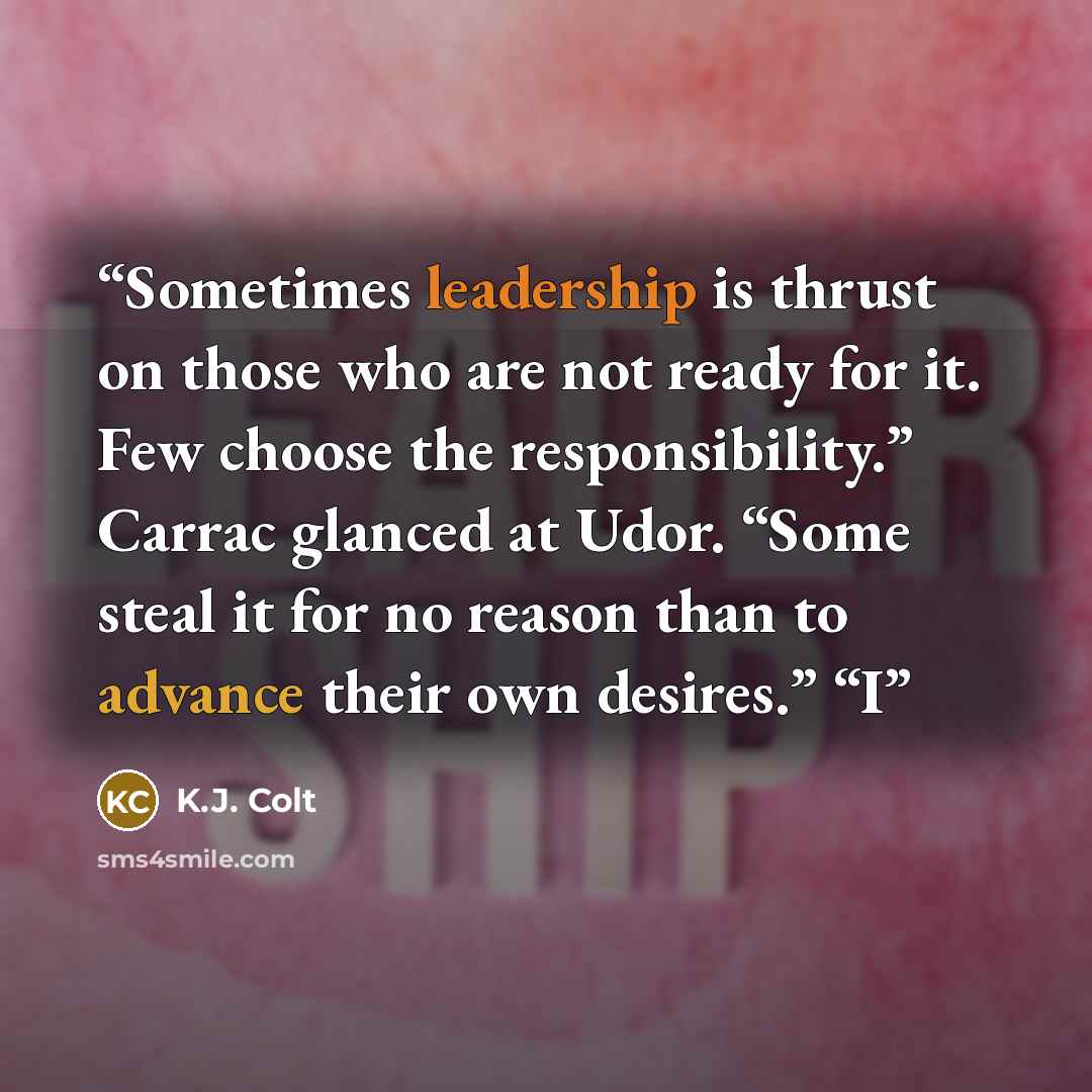 “Sometimes leadership is thrust on those who are not ready for it. Few choose the responsibility.” Carrac glanced at Udor. “Some steal it for no reason than to advance their own desires.” “I” quote by K.J. Colt