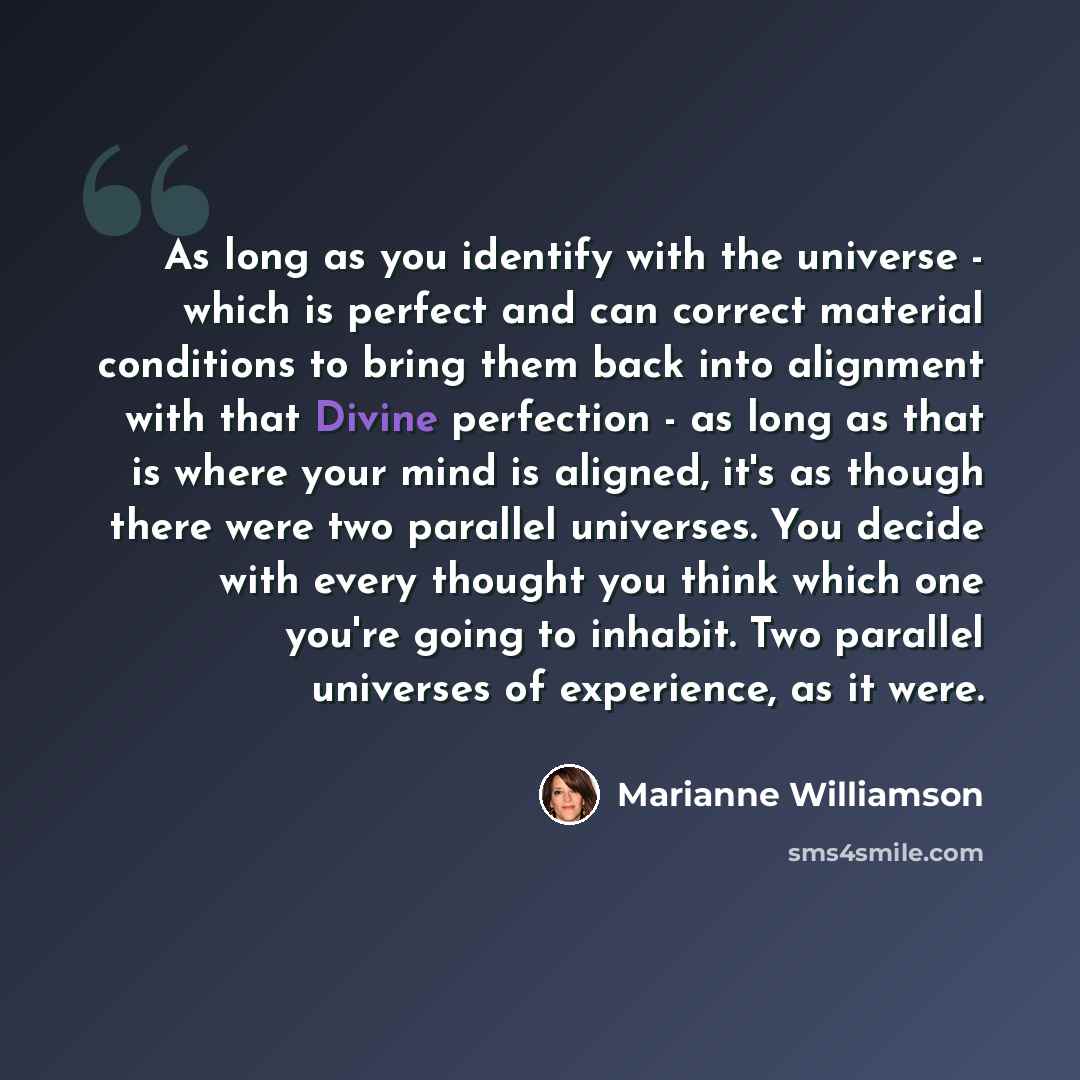 “As long as you identify with the universe - which is perfect and can correct material conditions to bring them back into alignment with that Divine perfection - as long as that is where your mind is aligned, it's as though there were two parallel universes. You decide with every thought you think…” quote by Marianne Williamson
