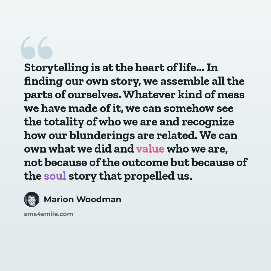 “Storytelling is at the heart of life... In finding our own story, we assemble all the parts of ourselves. Whatever kind of mess we have made of it, we can somehow see the totality of who we are and recognize how our blunderings are related. We can own what we did and value who we are, not because…” quote by Marion Woodman