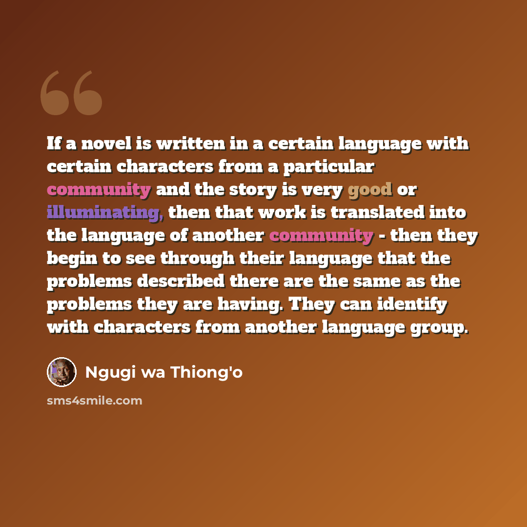 “If a novel is written in a certain language with certain characters from a particular community and the story is very good or illuminating, then that work is translated into the language of another community - then they begin to see through their language that the problems described there are the…” quote by Ngugi wa Thiong'o