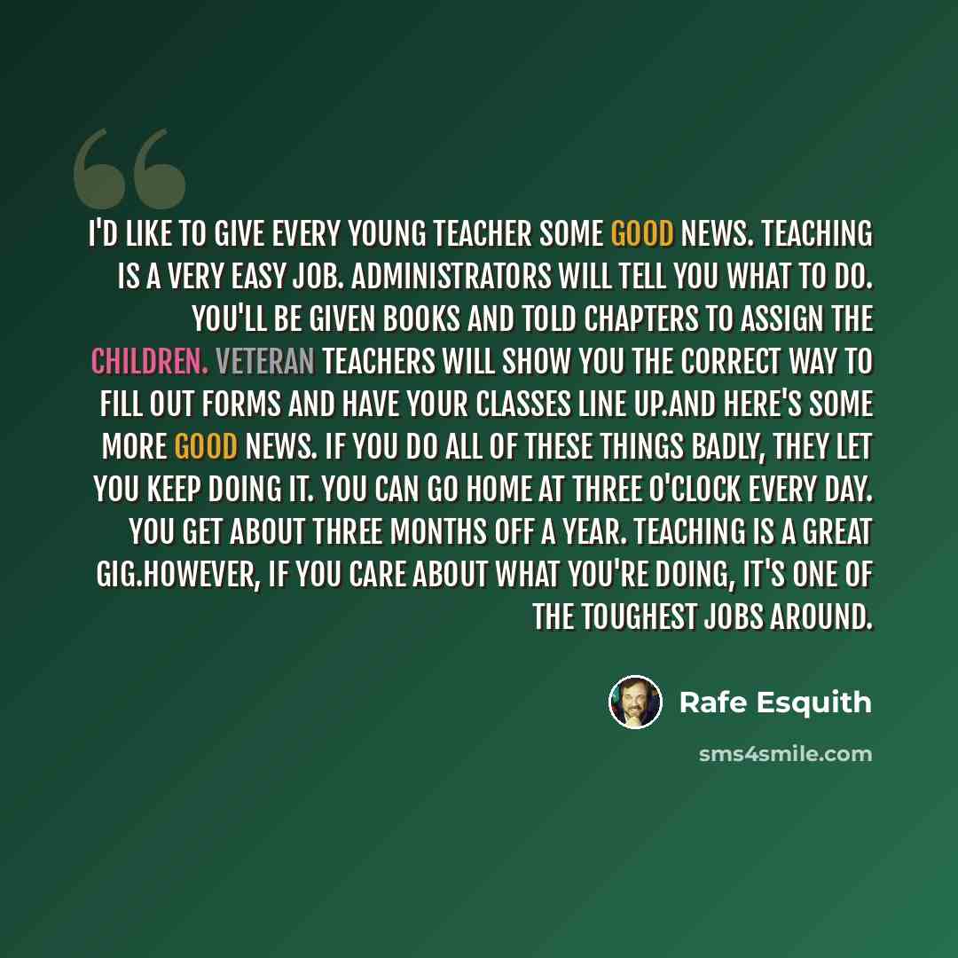“I'd like to give every young teacher some good news. Teaching is a very easy job. Administrators will tell you what to do. You'll be given books and told chapters to assign the children. Veteran teachers will show you the correct way to fill out forms and have your classes line up.And here's some…” quote by Rafe Esquith