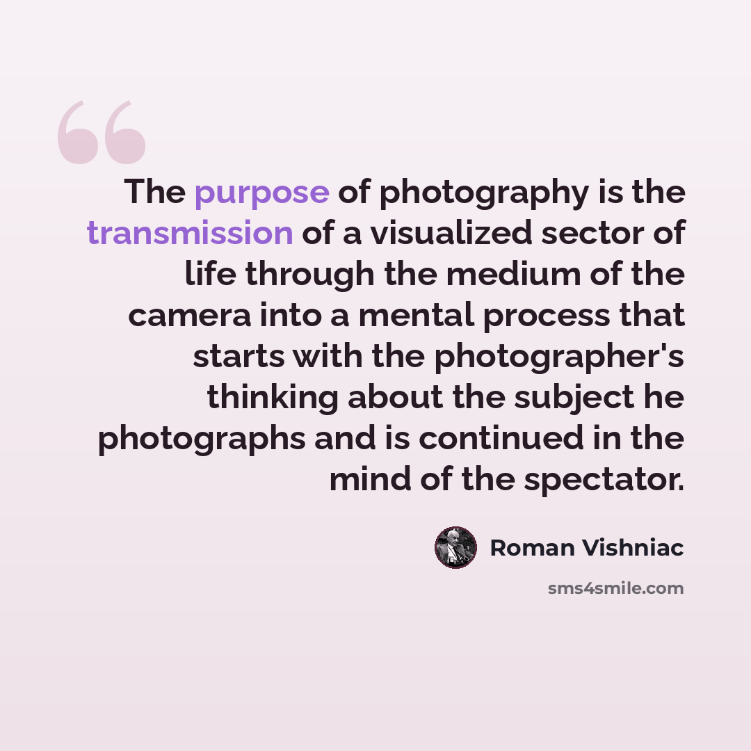 “The purpose of photography is the transmission of a visualized sector of life through the medium of the camera into a mental process that starts with the photographer's thinking about the subject he photographs and is continued in the mind of the spectator.” quote by Roman Vishniac