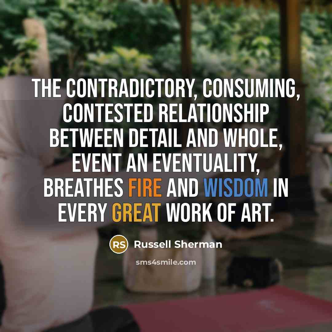 “The contradictory, consuming, contested relationship between detail and whole, event an eventuality, breathes fire and wisdom in every great work of art.” quote by Russell Sherman