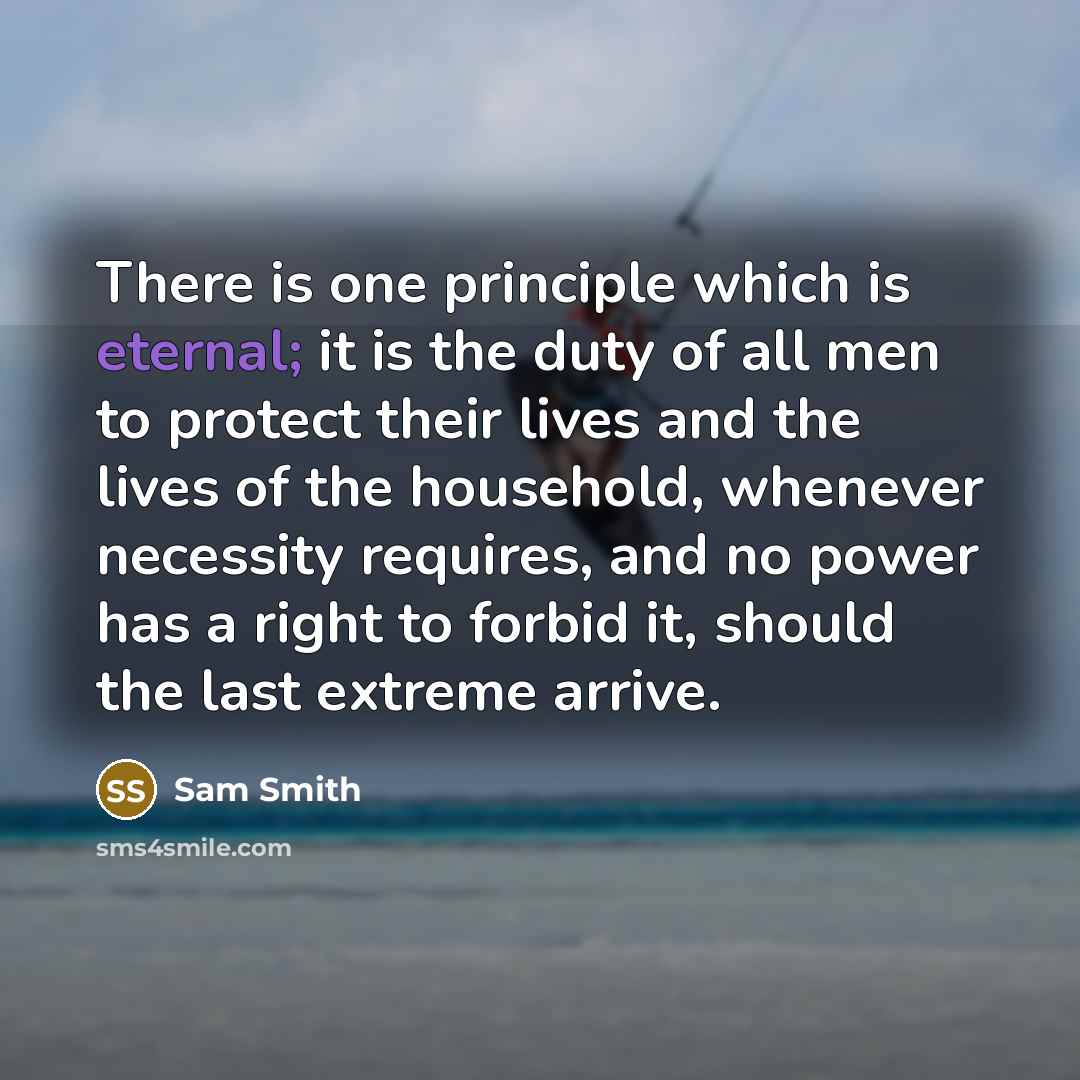 “There is one principle which is eternal; it is the duty of all men to protect their lives and the lives of the household, whenever necessity requires, and no power has a right to forbid it, should the last extreme arrive.” quote by Sam Smith