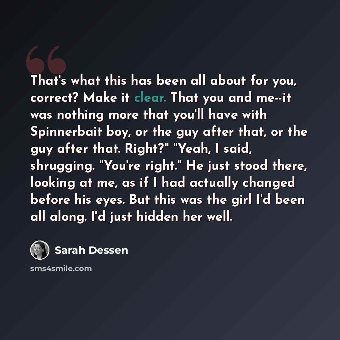 “That's what this has been all about for you, correct? Make it clear. That you and me--it was nothing more that you'll have with Spinnerbait boy, or the guy after that, or the guy after that. Right?" "Yeah, I said, shrugging. "You're right." He just stood there, looking at me, as if I had actually…” quote by Sarah Dessen