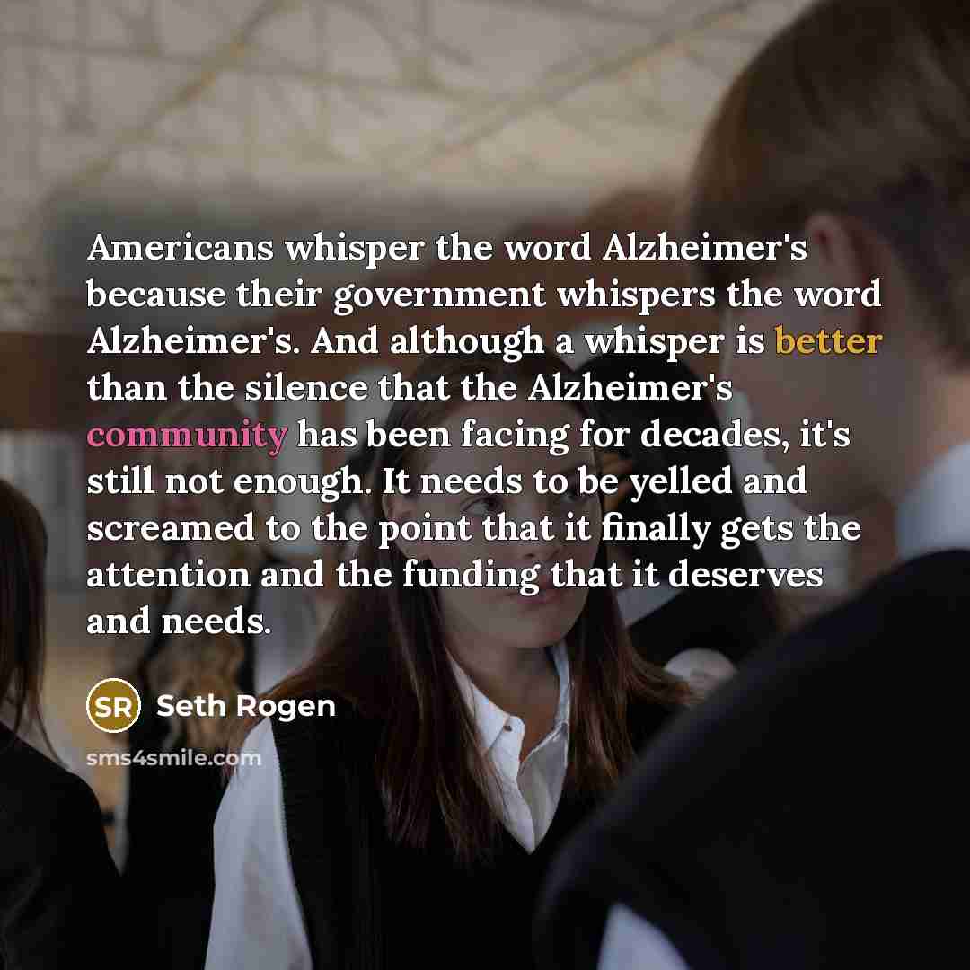 “Americans whisper the word Alzheimer's because their government whispers the word Alzheimer's. And although a whisper is better than the silence that the Alzheimer's community has been facing for decades, it's still not enough. It needs to be yelled and screamed to the point that it finally gets…” quote by Seth Rogen