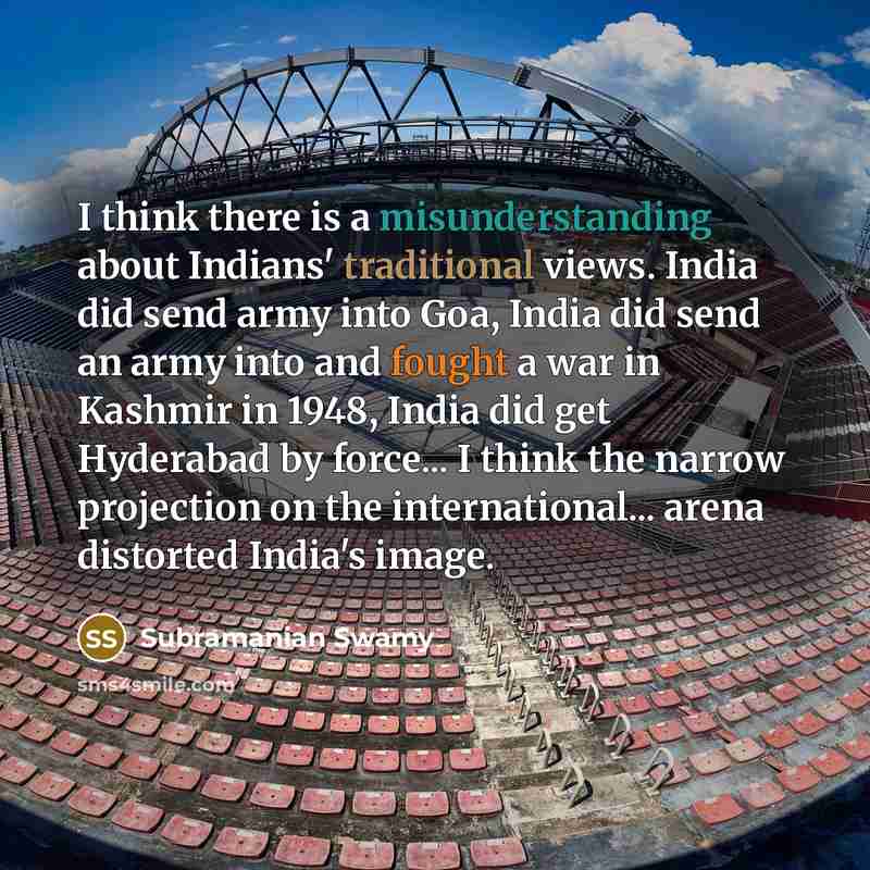 “I think there is a misunderstanding about Indians' traditional views. India did send army into Goa, India did send an army into and fought a war in Kashmir in 1948, India did get Hyderabad by force... I think the narrow projection on the international... arena distorted India's image.” quote by Subramanian Swamy