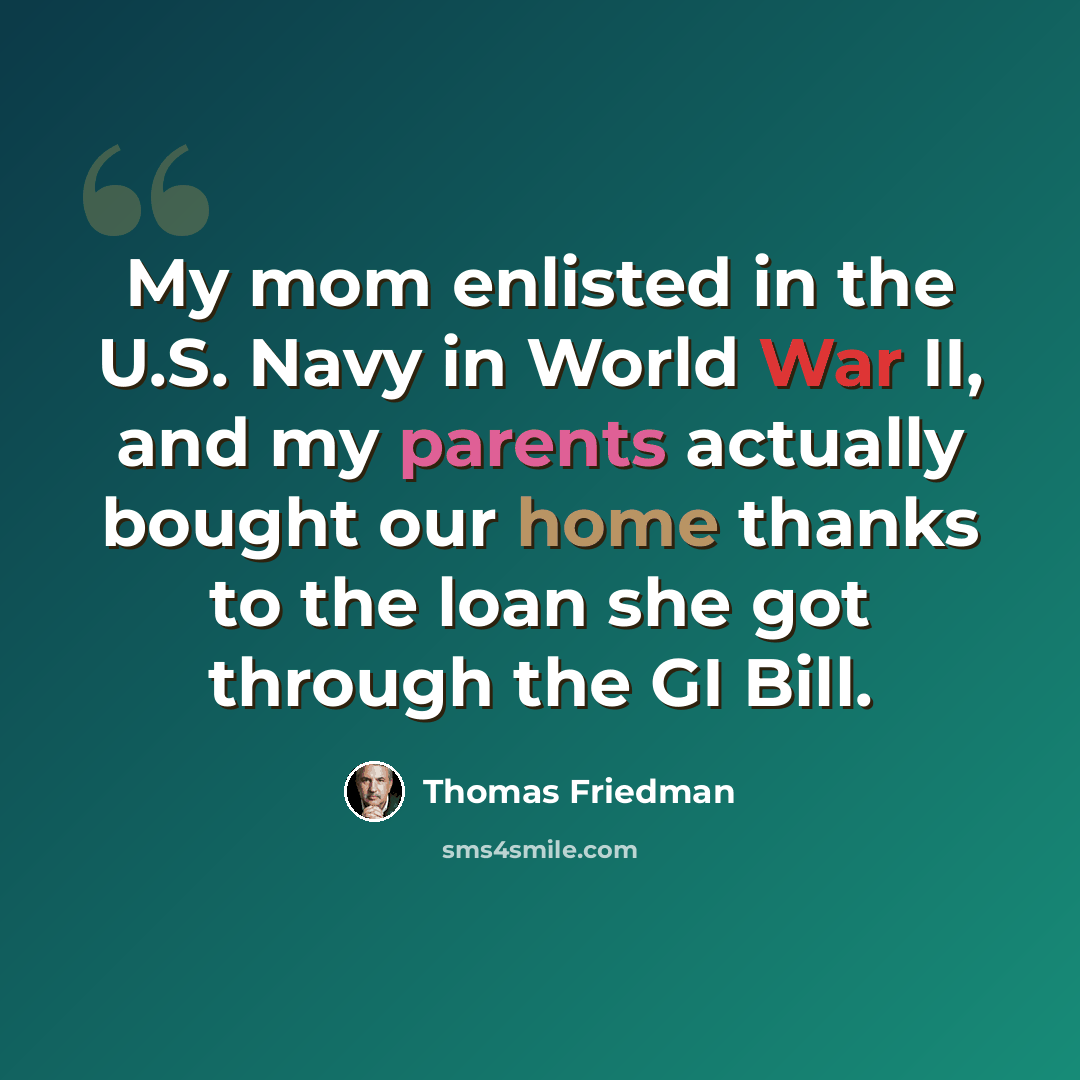“My mom enlisted in the U.S. Navy in World War II, and my parents actually bought our home thanks to the loan she got through the GI Bill.” quote by Thomas Friedman