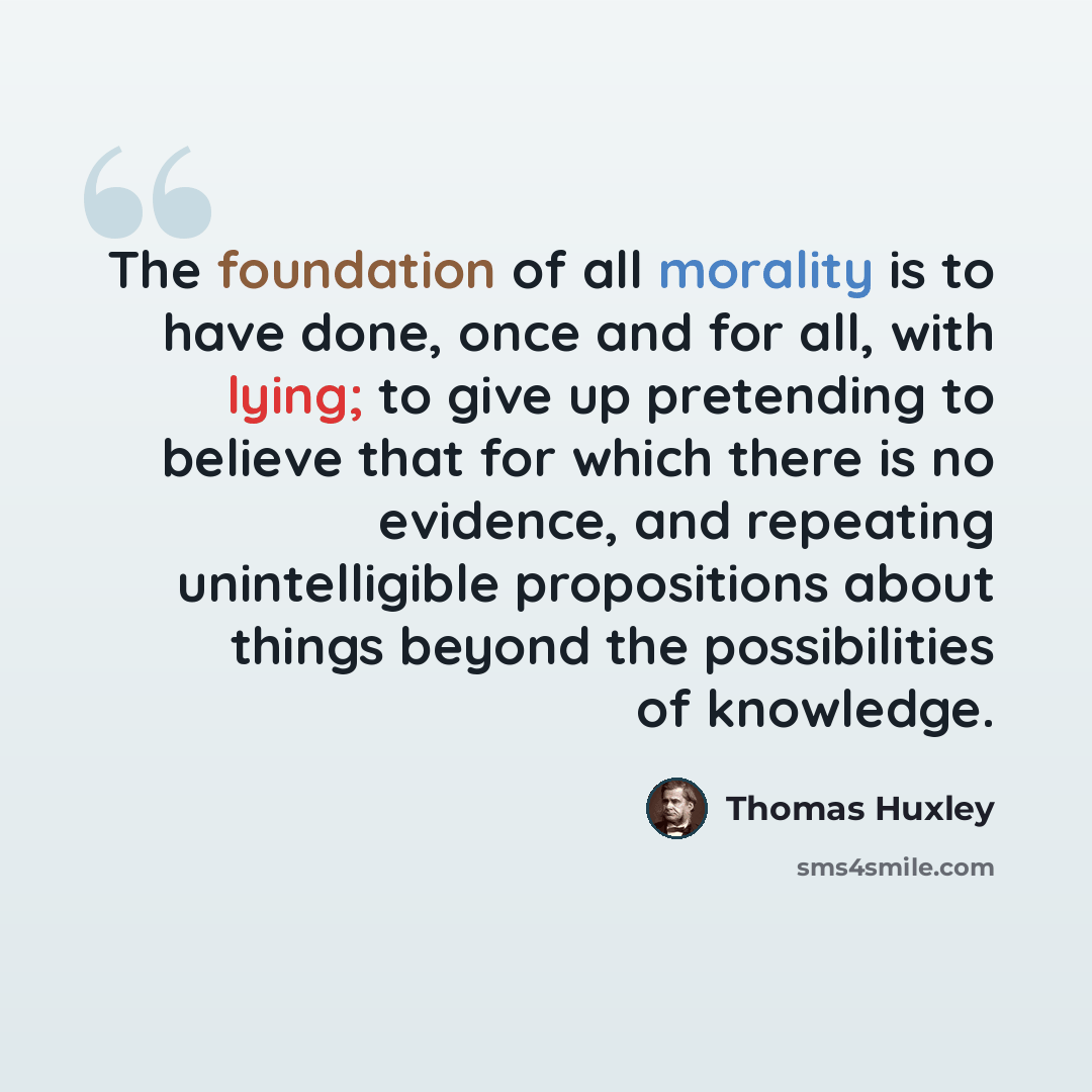 “The foundation of all morality is to have done, once and for all, with lying; to give up pretending to believe that for which there is no evidence, and repeating unintelligible propositions about things beyond the possibilities of knowledge.” quote by Thomas Huxley