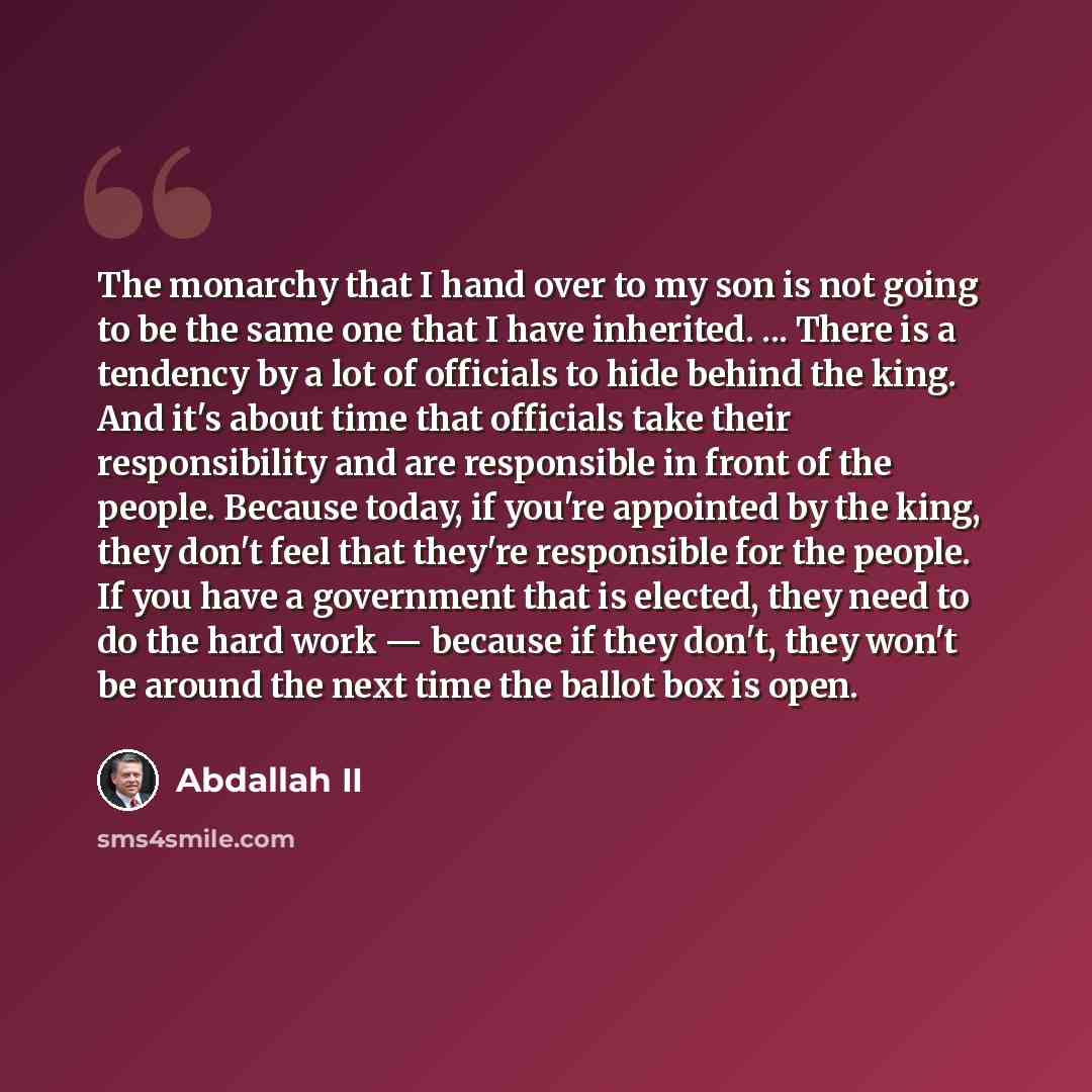“The monarchy that I hand over to my son is not going to be the same one that I have inherited. ... There is a tendency by a lot of officials to hide behind the king. And it's about time that officials take their responsibility and are responsible in front of the people. Because today, if you're…” quote by Abdallah II
