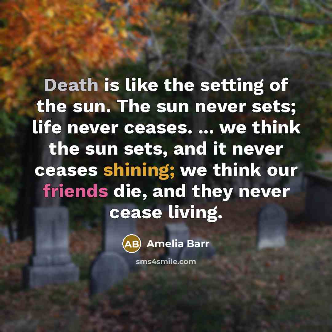 “Death is like the setting of the sun. The sun never sets; life never ceases. ... we think the sun sets, and it never ceases shining; we think our friends die, and they never cease living.” quote by Amelia Barr