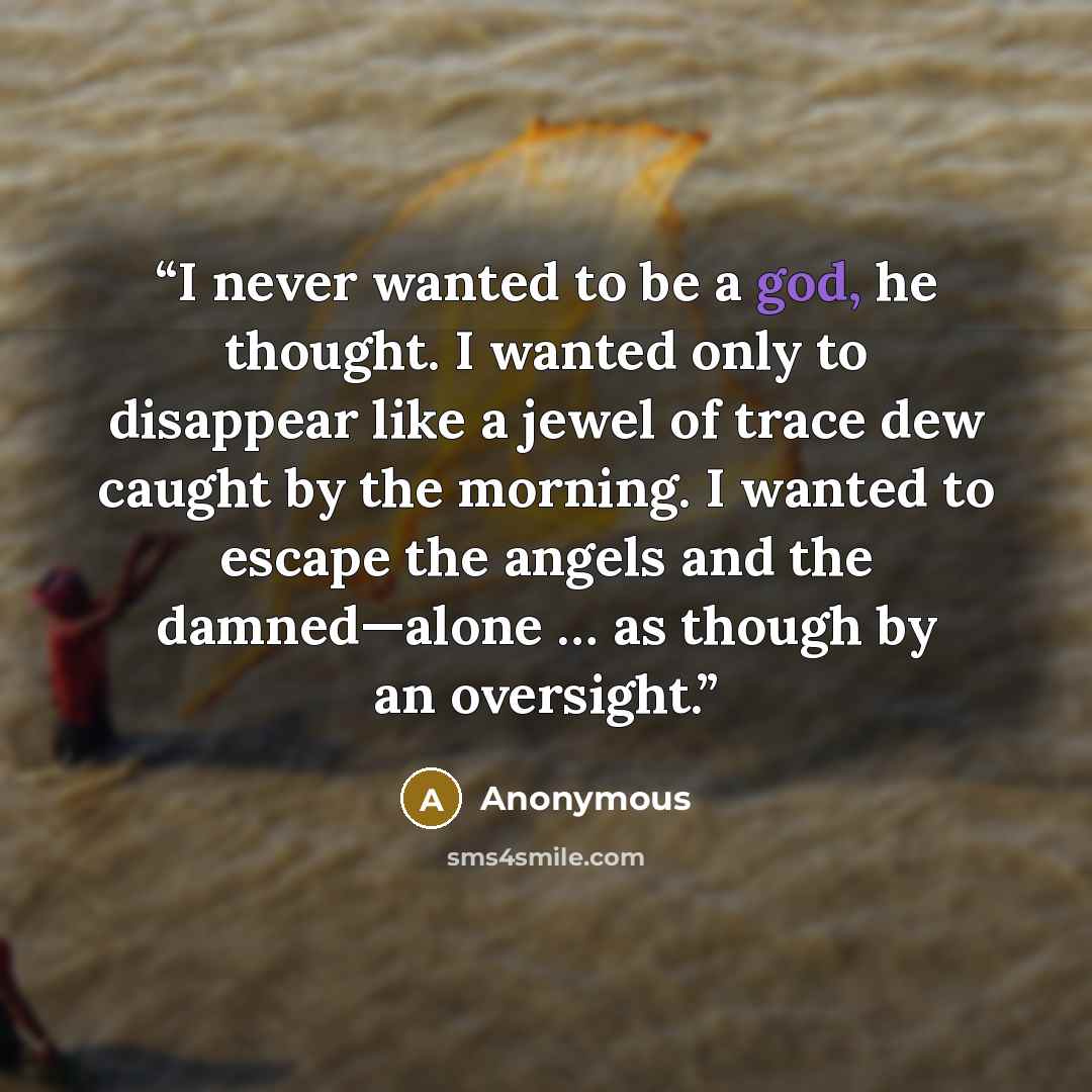 “I never wanted to be a god, he thought. I wanted only to disappear like a jewel of trace dew caught by the morning. I wanted to escape the angels and the damned—alone … as though by an oversight.” quote by Anonymous