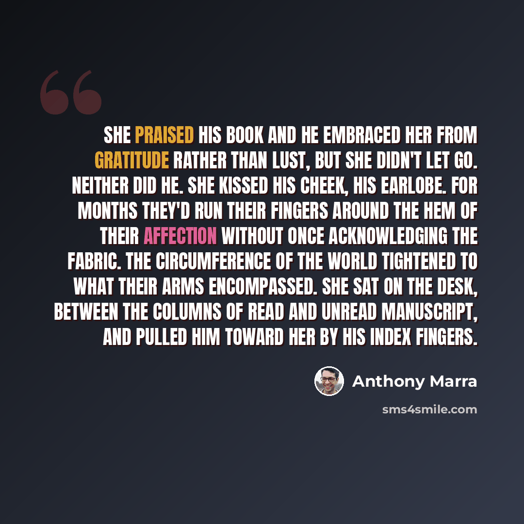 “She praised his book and he embraced her from gratitude rather than lust, but she didn't let go. Neither did he. She kissed his cheek, his earlobe. For months they'd run their fingers around the hem of their affection without once acknowledging the fabric. The circumference of the world tightened…” quote by Anthony Marra