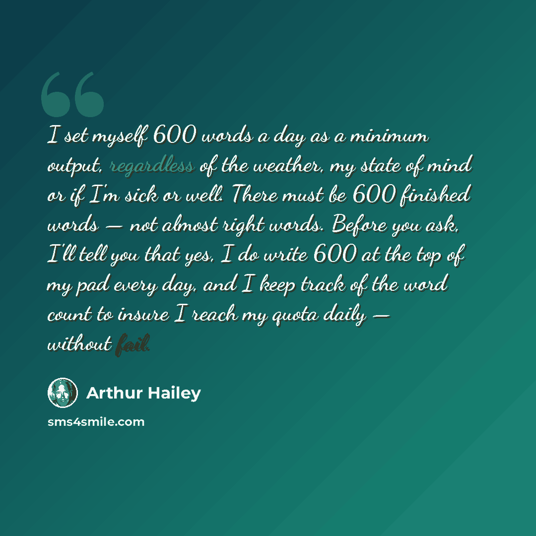 “I set myself 600 words a day as a minimum output, regardless of the weather, my state of mind or if I'm sick or well. There must be 600 finished words — not almost right words. Before you ask, I'll tell you that yes, I do write 600 at the top of my pad every day, and I keep track of the word count…” quote by Arthur Hailey