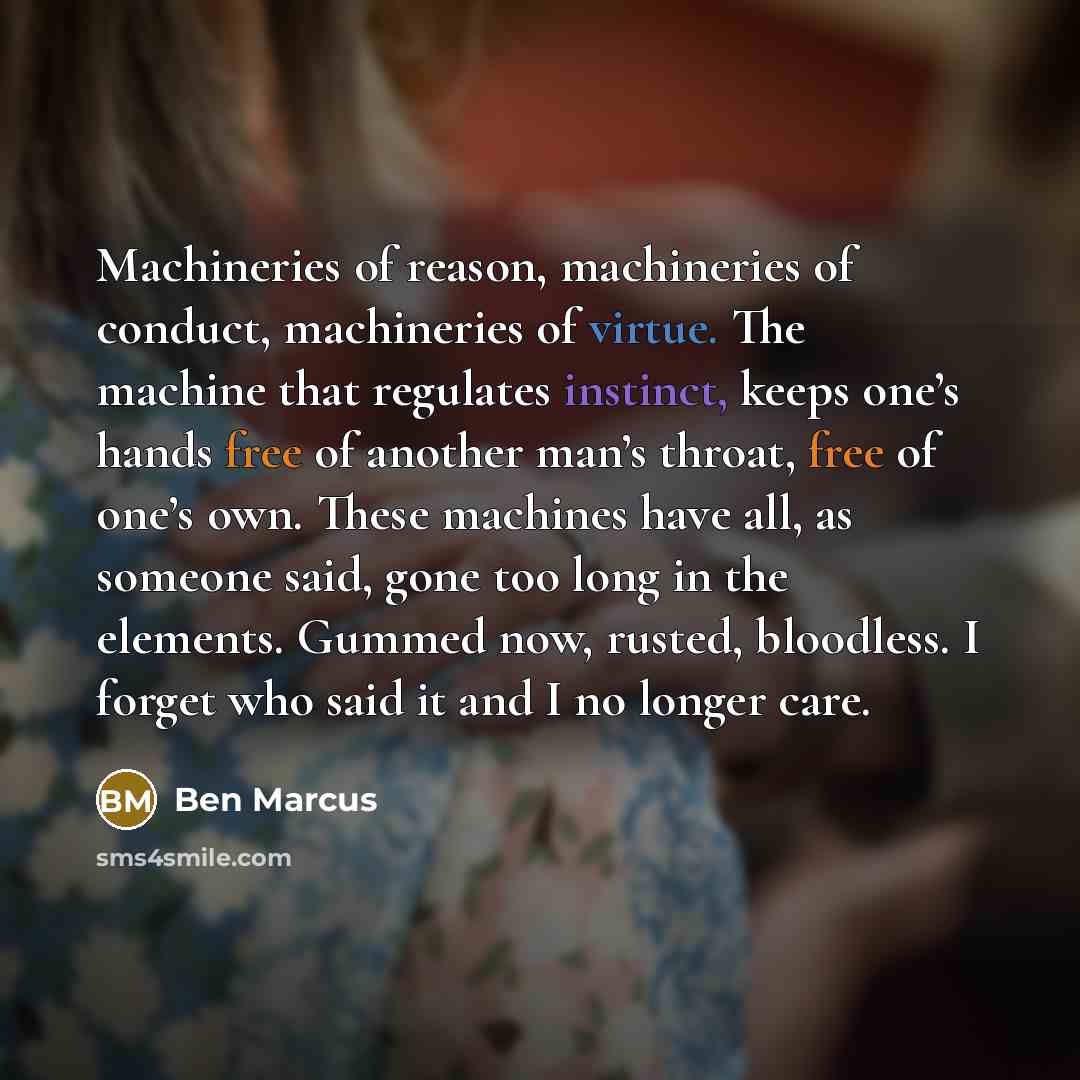 “Machineries of reason, machineries of conduct, machineries of virtue. The machine that regulates instinct, keeps one’s hands free of another man’s throat, free of one’s own. These machines have all, as someone said, gone too long in the elements. Gummed now, rusted, bloodless. I forget who said it…” quote by Ben Marcus