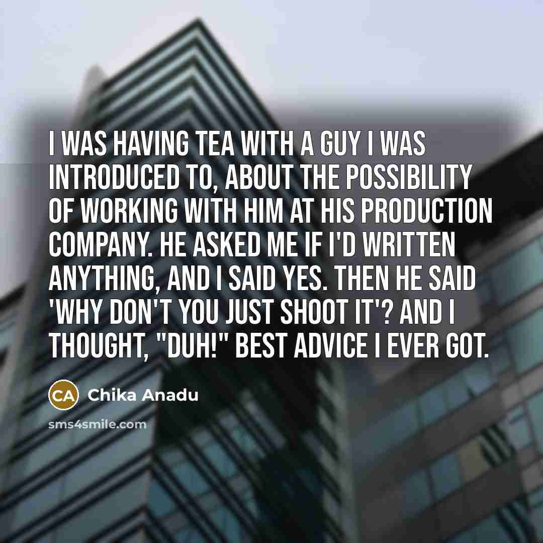 “I was having tea with a guy I was introduced to, about the possibility of working with him at his production company. He asked me if I'd written anything, and I said yes. Then he said 'why don't you just shoot it'? And I thought, "duh!" Best advice I ever got.” quote by Chika Anadu