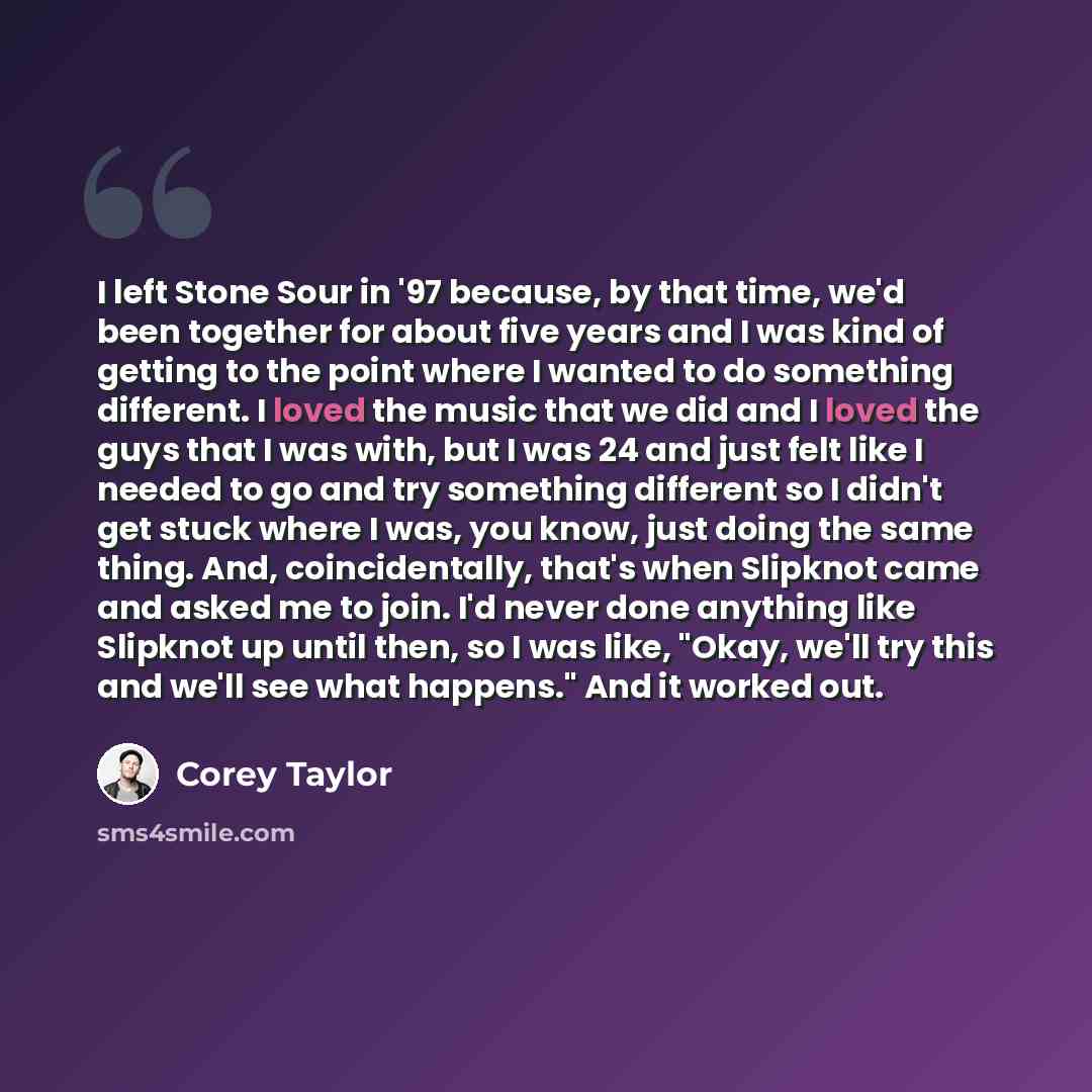 “I left Stone Sour in '97 because, by that time, we'd been together for about five years and I was kind of getting to the point where I wanted to do something different. I loved the music that we did and I loved the guys that I was with, but I was 24 and just felt like I needed to go and try…” quote by Corey Taylor