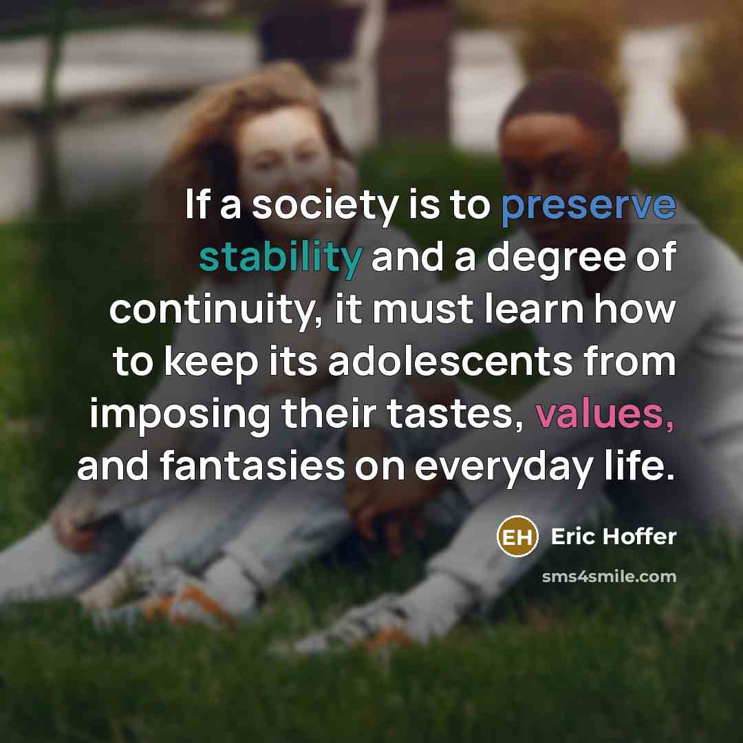 “If a society is to preserve stability and a degree of continuity, it must learn how to keep its adolescents from imposing their tastes, values, and fantasies on everyday life.” quote by Eric Hoffer