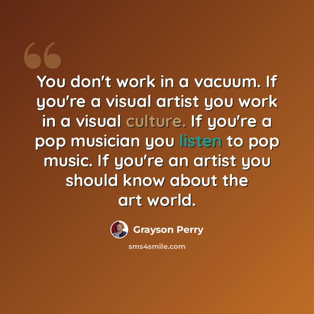 “You don't work in a vacuum. If you're a visual artist you work in a visual culture. If you're a pop musician you listen to pop music. If you're an artist you should know about the art world.” quote by Grayson Perry