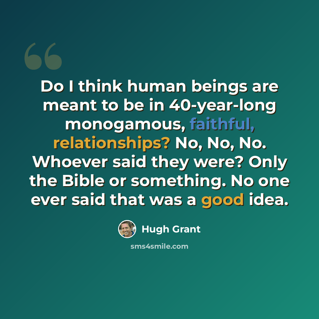 “Do I think human beings are meant to be in 40-year-long monogamous, faithful, relationships? No, No, No. Whoever said they were? Only the Bible or something. No one ever said that was a good idea.” quote by Hugh Grant