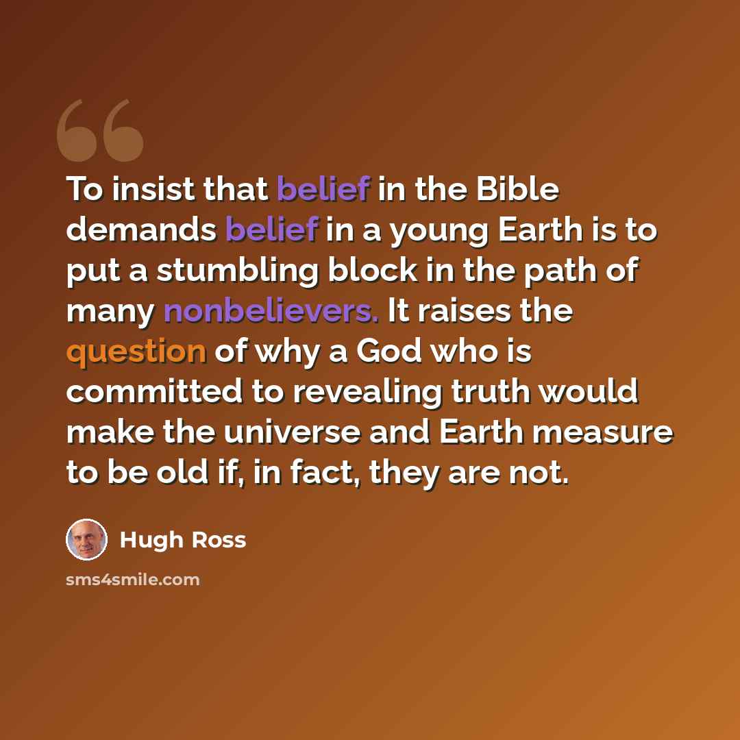 “To insist that belief in the Bible demands belief in a young Earth is to put a stumbling block in the path of many nonbelievers. It raises the question of why a God who is committed to revealing truth would make the universe and Earth measure to be old if, in fact, they are not.” quote by Hugh Ross