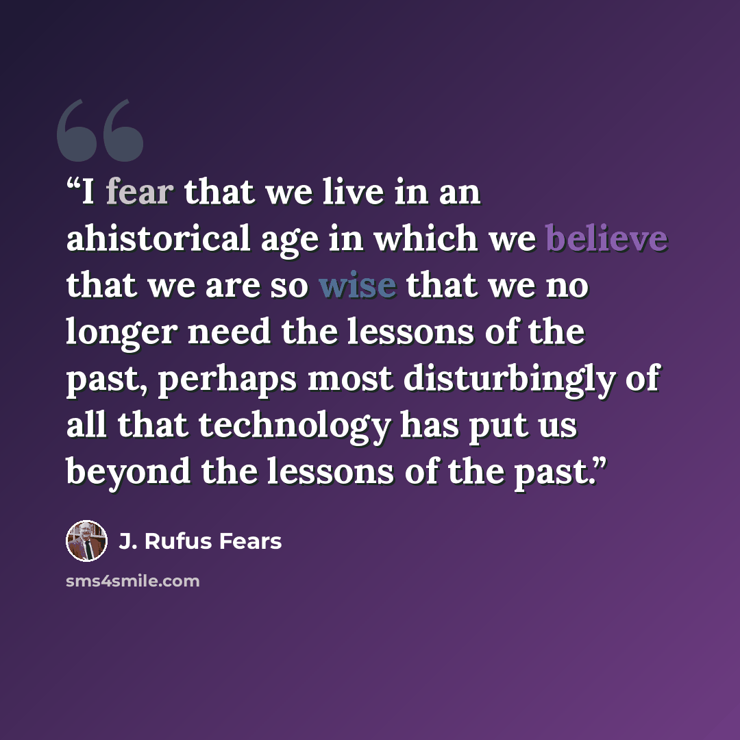 “I fear that we live in an ahistorical age in which we believe that we are so wise that we no longer need the lessons of the past, perhaps most disturbingly of all that technology has put us beyond the lessons of the past.” quote by J. Rufus Fears