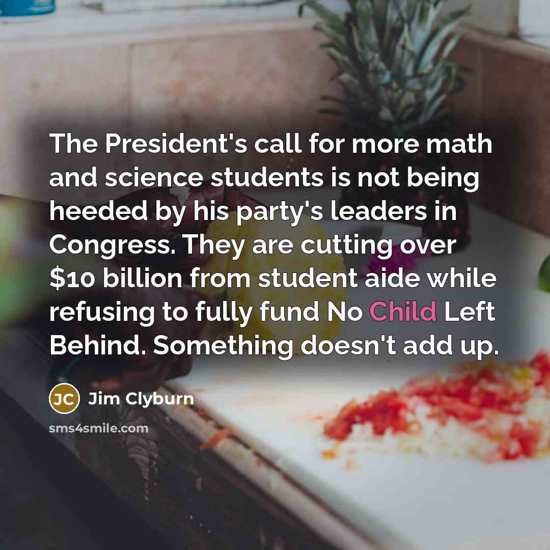 “The President's call for more math and science students is not being heeded by his party's leaders in Congress. They are cutting over $10 billion from student aide while refusing to fully fund No Child Left Behind. Something doesn't add up.” quote by Jim Clyburn