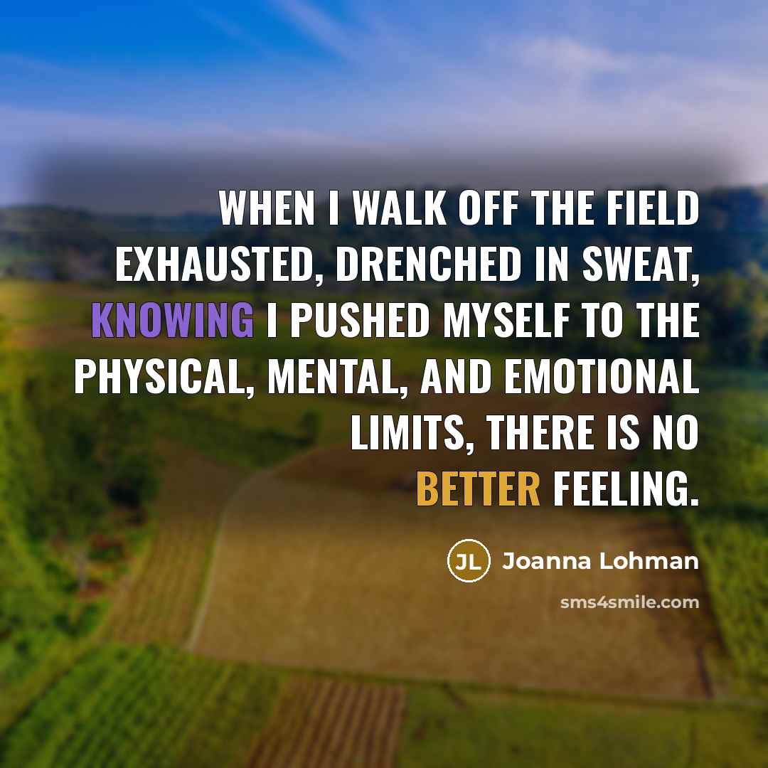 “When I walk off the field exhausted, drenched in sweat, knowing I pushed myself to the physical, mental, and emotional limits, there is no better feeling.” quote by Joanna Lohman