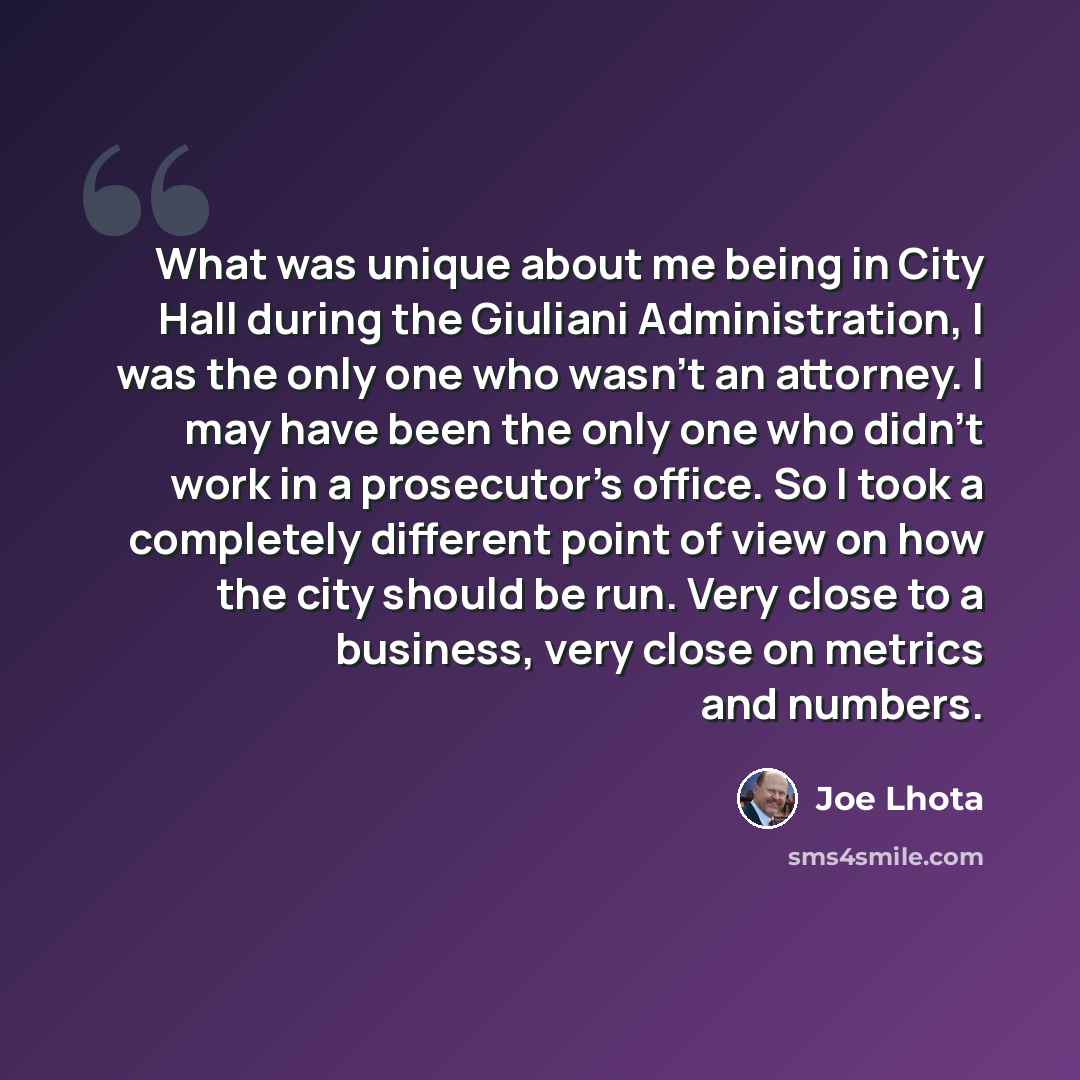 “What was unique about me being in City Hall during the Giuliani Administration, I was the only one who wasn't an attorney. I may have been the only one who didn't work in a prosecutor's office. So I took a completely different point of view on how the city should be run. Very close to a business…” quote by Joe Lhota