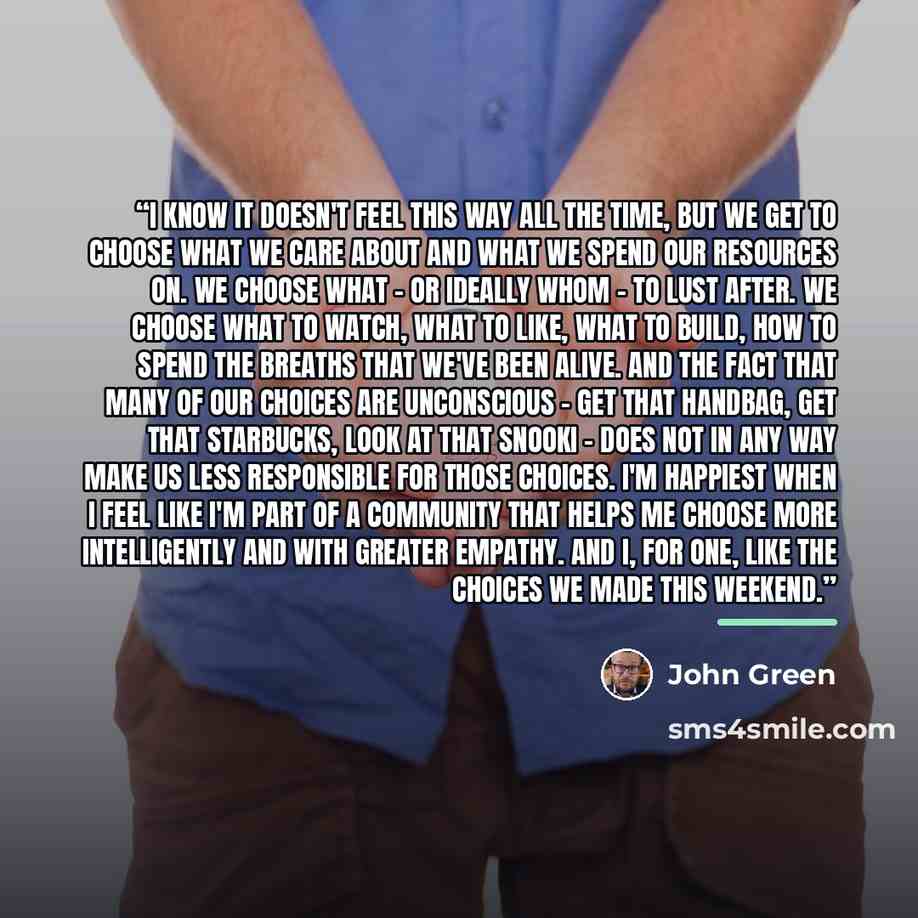“I know it doesn't feel this way all the time, but we get to choose what we care about and what we spend our resources on. We choose what - or ideally whom - to lust after. We choose what to watch, what to like, what to build, how to spend the breaths that we've been alive. And the fact that many…” quote by John Green