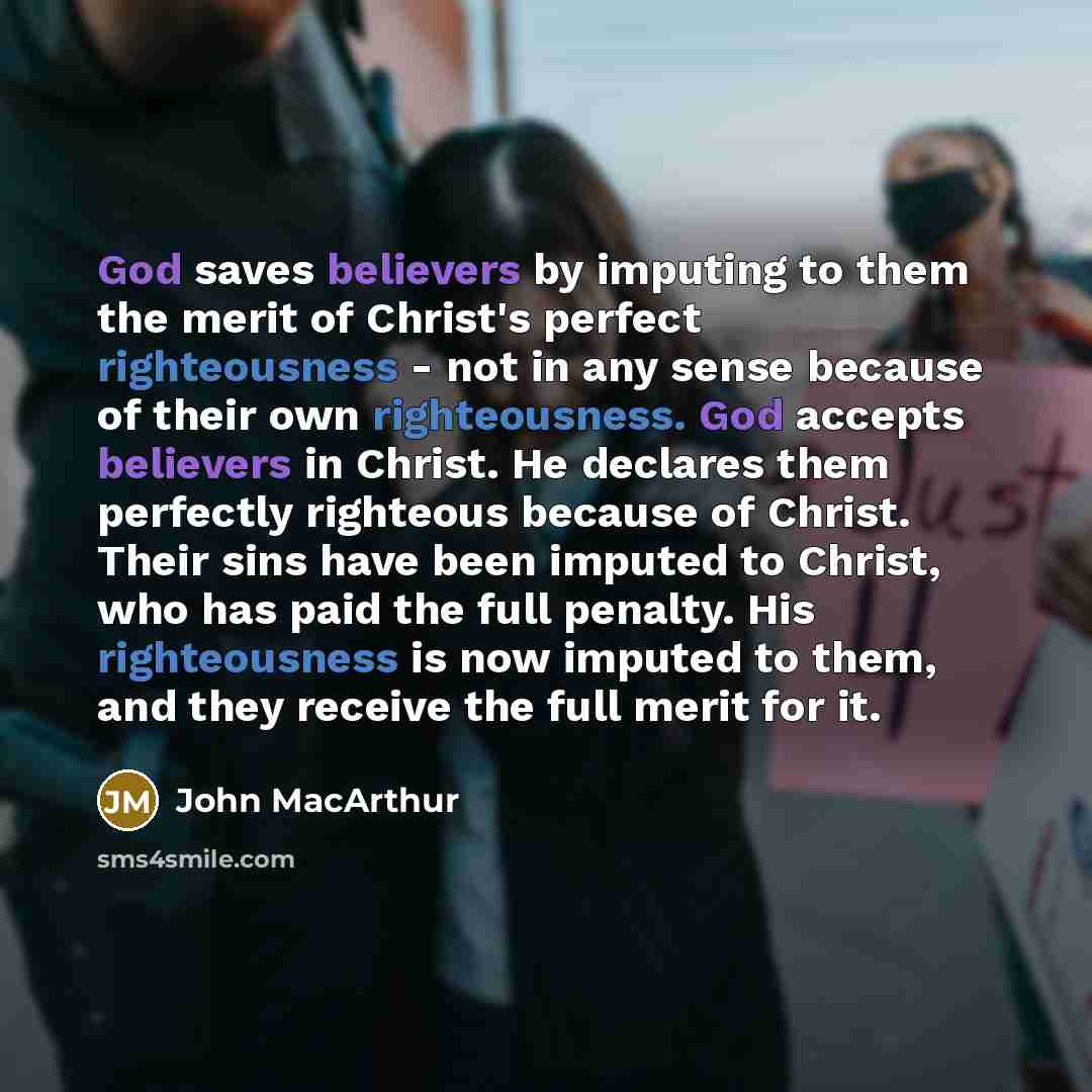 “God saves believers by imputing to them the merit of Christ's perfect righteousness - not in any sense because of their own righteousness. God accepts believers in Christ. He declares them perfectly righteous because of Christ. Their sins have been imputed to Christ, who has paid the full penalty…” quote by John Macarthur