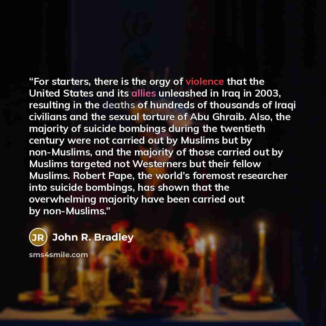 “For starters, there is the orgy of violence that the United States and its allies unleashed in Iraq in 2003, resulting in the deaths of hundreds of thousands of Iraqi civilians and the sexual torture of Abu Ghraib. Also, the majority of suicide bombings during the twentieth century were not…” quote by John R. Bradley
