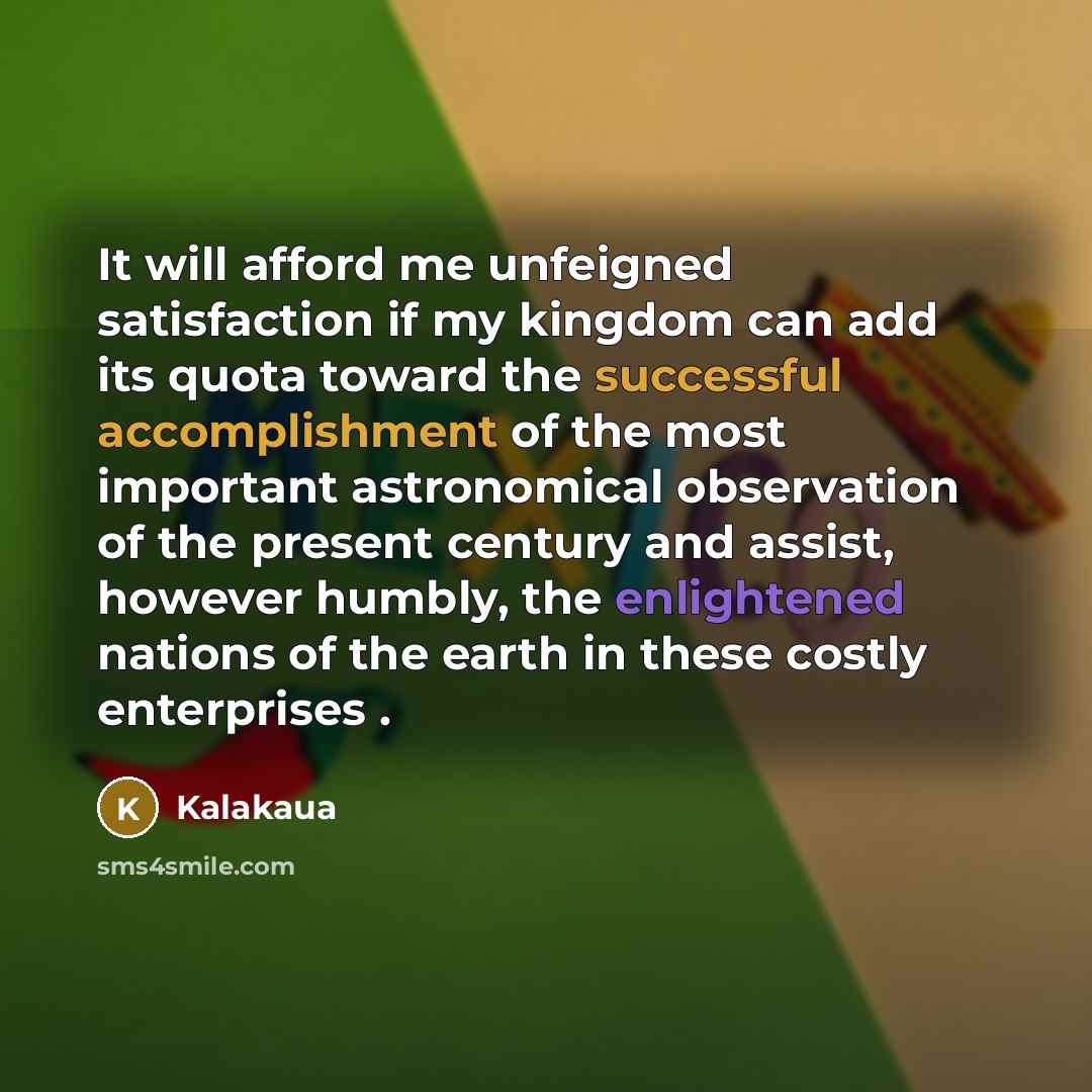 “It will afford me unfeigned satisfaction if my kingdom can add its quota toward the successful accomplishment of the most important astronomical observation of the present century and assist, however humbly, the enlightened nations of the earth in these costly enterprises .” quote by Kalakaua