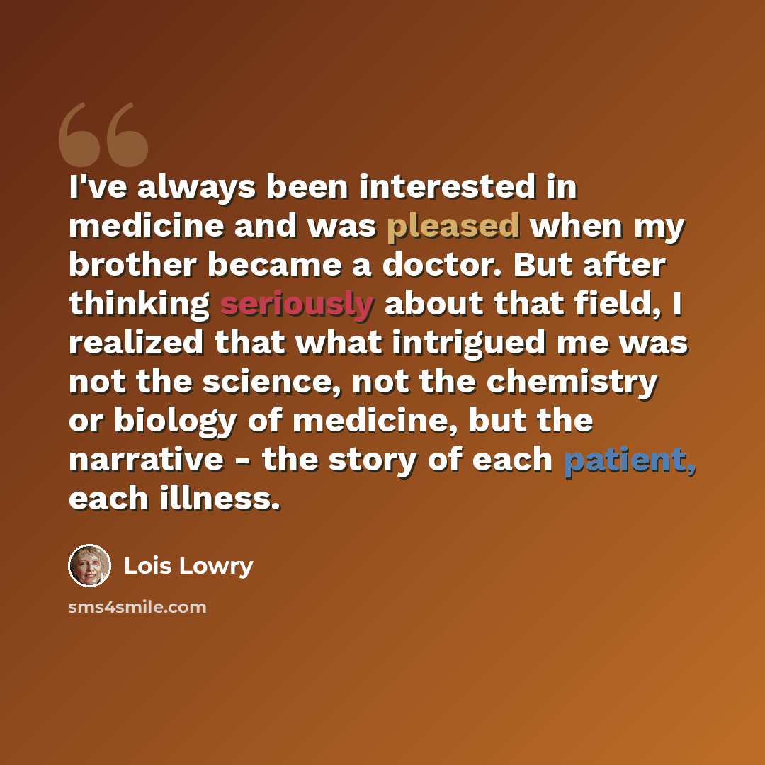 “I've always been interested in medicine and was pleased when my brother became a doctor. But after thinking seriously about that field, I realized that what intrigued me was not the science, not the chemistry or biology of medicine, but the narrative - the story of each patient, each illness.” quote by Lois Lowry