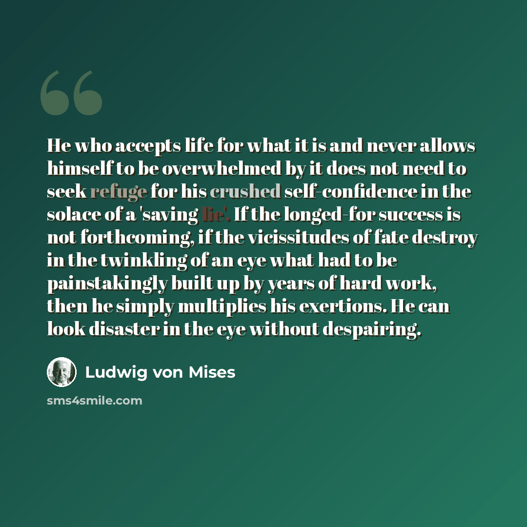 “He who accepts life for what it is and never allows himself to be overwhelmed by it does not need to seek refuge for his crushed self-confidence in the solace of a 'saving lie'. If the longed-for success is not forthcoming, if the vicissitudes of fate destroy in the twinkling of an eye what had to…” quote by Ludwig von Mises