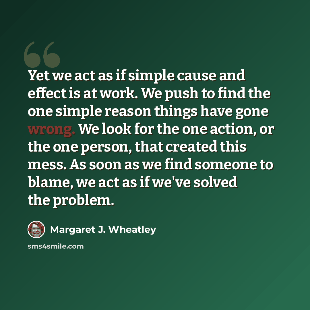 “Yet we act as if simple cause and effect is at work. We push to find the one simple reason things have gone wrong. We look for the one action, or the one person, that created this mess. As soon as we find someone to blame, we act as if we've solved the problem.” quote by Margaret J. Wheatley
