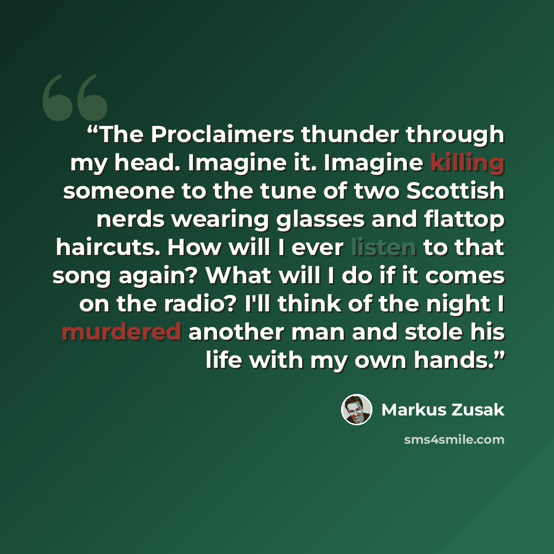 “The Proclaimers thunder through my head. Imagine it. Imagine killing someone to the tune of two Scottish nerds wearing glasses and flattop haircuts. How will I ever listen to that song again? What will I do if it comes on the radio? I'll think of the night I murdered another man and stole his life…” quote by Markus Zusak