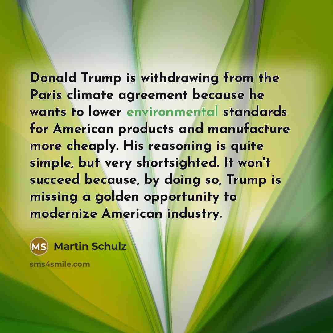 “Donald Trump is withdrawing from the Paris climate agreement because he wants to lower environmental standards for American products and manufacture more cheaply. His reasoning is quite simple, but very shortsighted. It won't succeed because, by doing so, Trump is missing a golden opportunity to…” quote by Martin Schulz