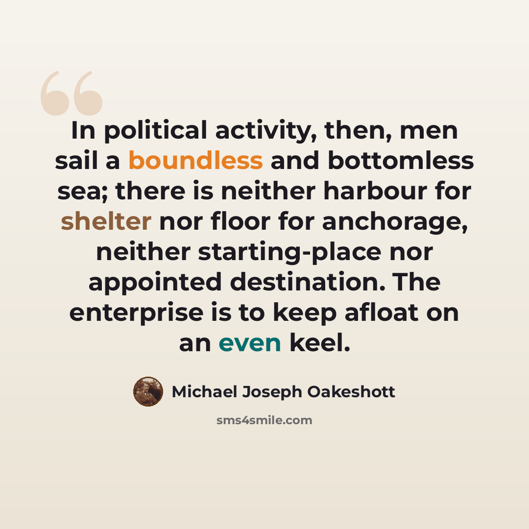 “In political activity, then, men sail a boundless and bottomless sea; there is neither harbour for shelter nor floor for anchorage, neither starting-place nor appointed destination. The enterprise is to keep afloat on an even keel.” quote by Michael Joseph Oakeshott