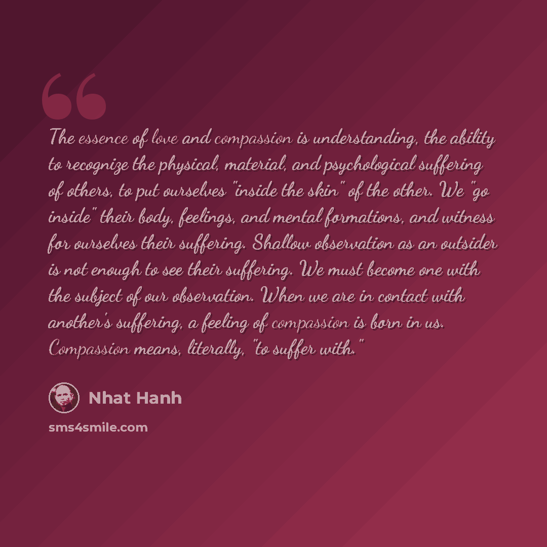 “The essence of love and compassion is understanding, the ability to recognize the physical, material, and psychological suffering of others, to put ourselves "inside the skin" of the other. We "go inside" their body, feelings, and mental formations, and witness for ourselves their suffering…” quote by Nhat Hanh